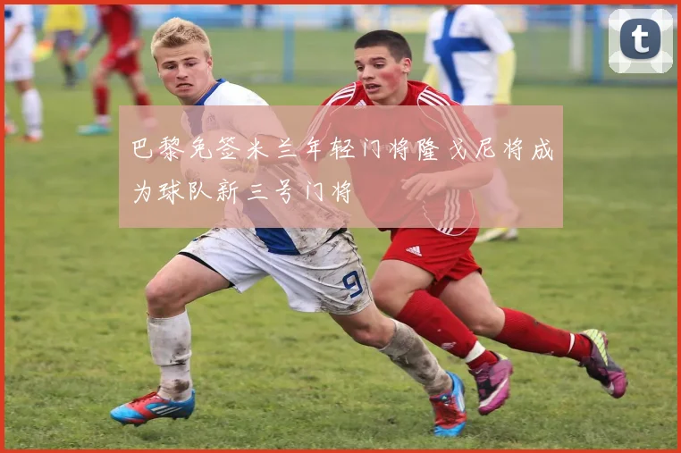 巴黎免签米兰年轻门将隆戈尼将成为球队新三号门将
