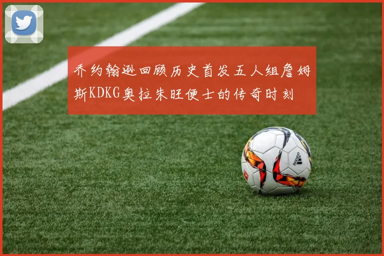 乔约翰逊回顾历史首发五人组詹姆斯KDKG奥拉朱旺便士的传奇时刻