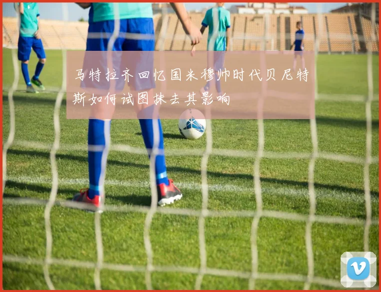马特拉齐回忆国米穆帅时代贝尼特斯如何试图抹去其影响