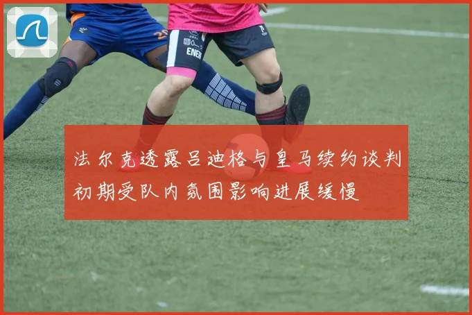 法尔克透露吕迪格与皇马续约谈判初期受队内氛围影响进展缓慢
