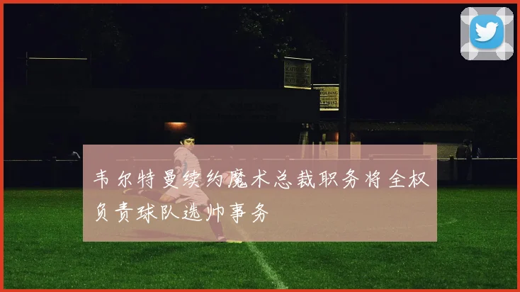 韦尔特曼续约魔术总裁职务将全权负责球队选帅事务