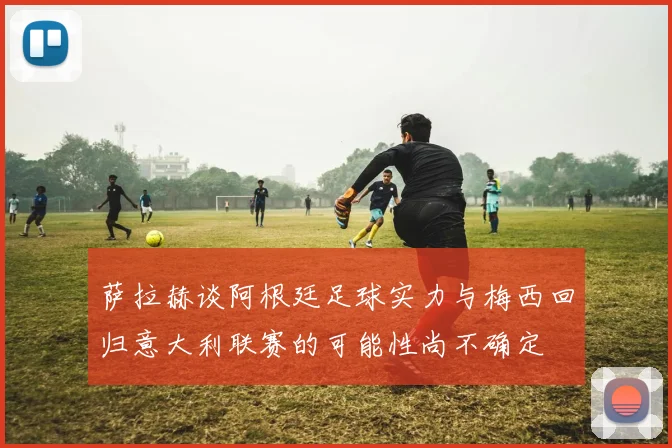 萨拉赫谈阿根廷足球实力与梅西回归意大利联赛的可能性尚不确定