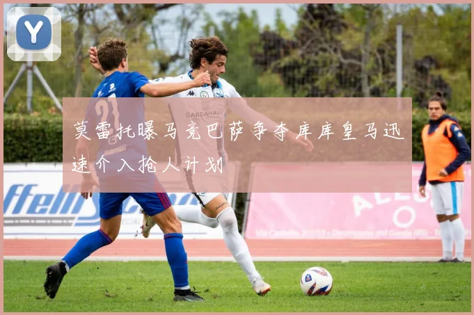 莫雷托曝马竞巴萨争夺库库皇马迅速介入抢人计划