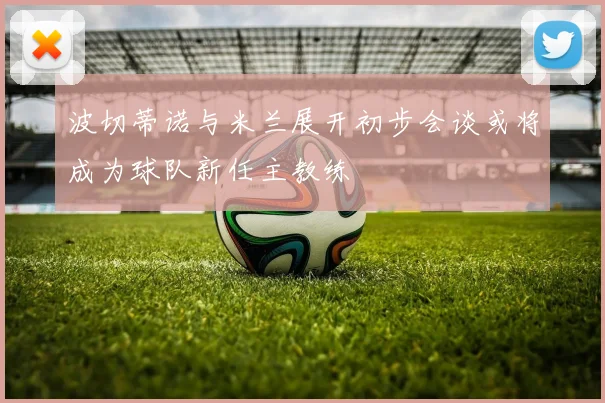 波切蒂诺与米兰展开初步会谈或将成为球队新任主教练