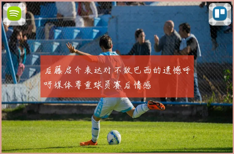 后藤启介表达对不敌巴西的遗憾呼吁媒体尊重球员赛后情感