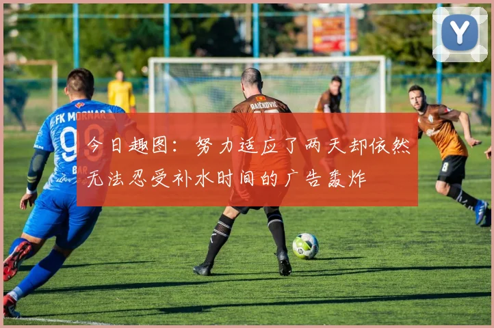 今日趣图：努力适应了两天却依然无法忍受补水时间的广告轰炸