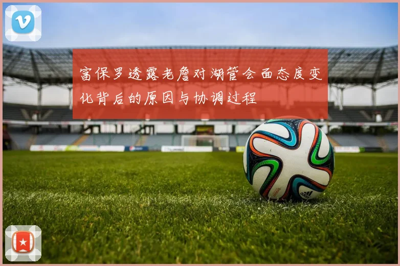富保罗透露老詹对湖管会面态度变化背后的原因与协调过程