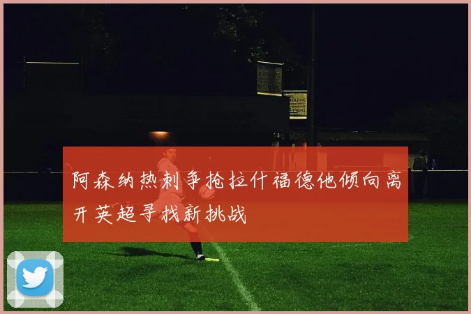 阿森纳热刺争抢拉什福德他倾向离开英超寻找新挑战