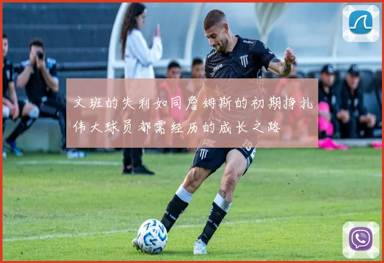 文班的失利如同詹姆斯的初期挣扎伟大球员都需经历的成长之路