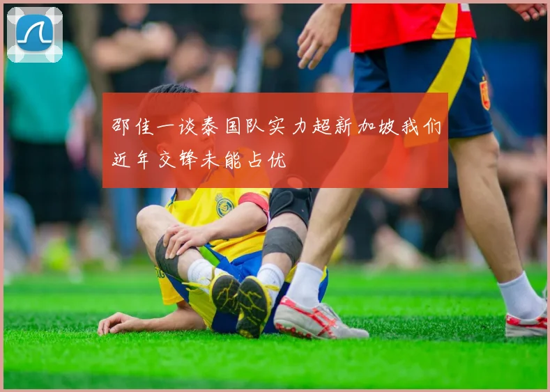 邵佳一谈泰国队实力超新加坡我们近年交锋未能占优