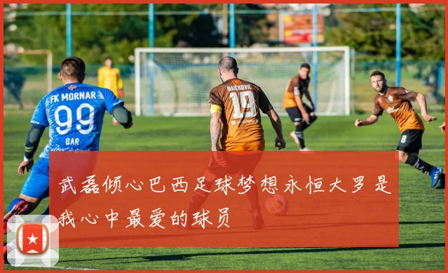 武磊倾心巴西足球梦想永恒大罗是我心中最爱的球员