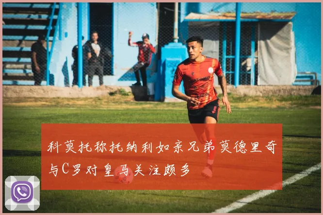 科莫托称托纳利如亲兄弟莫德里奇与C罗对皇马关注颇多