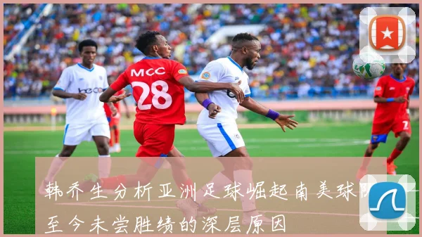 韩乔生分析亚洲足球崛起南美球队至今未尝胜绩的深层原因