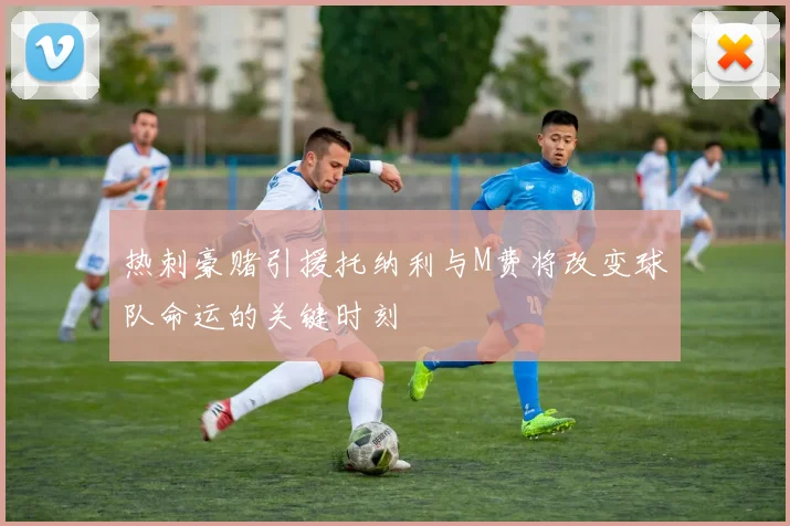 热刺豪赌引援托纳利与M费将改变球队命运的关键时刻