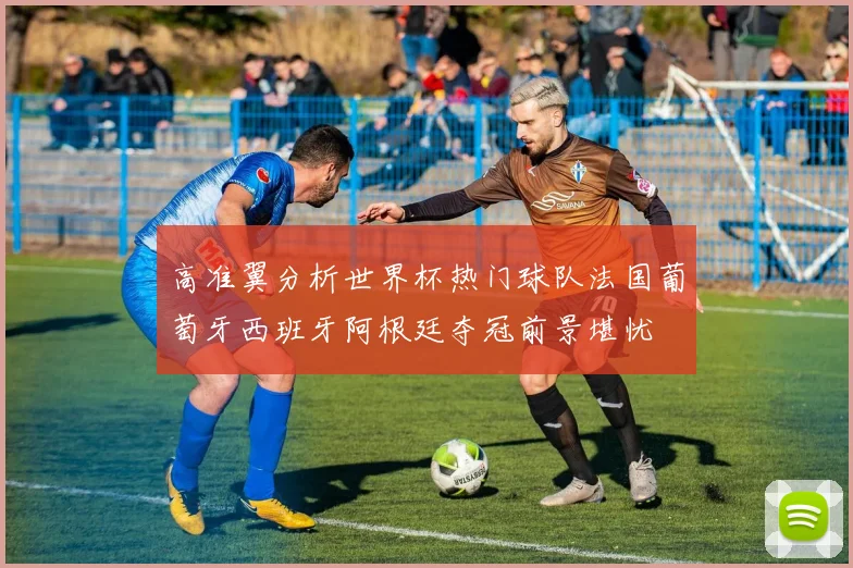 高准翼分析世界杯热门球队法国葡萄牙西班牙阿根廷夺冠前景堪忧