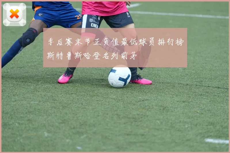 季后赛末节正负值最低球员排行榜斯特鲁斯哈登名列前茅