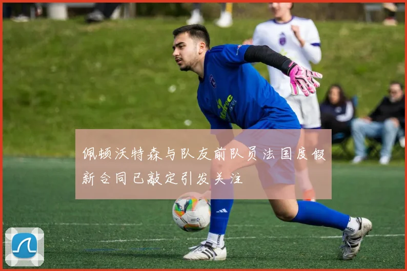 佩顿沃特森与队友前队员法国度假新合同已敲定引发关注