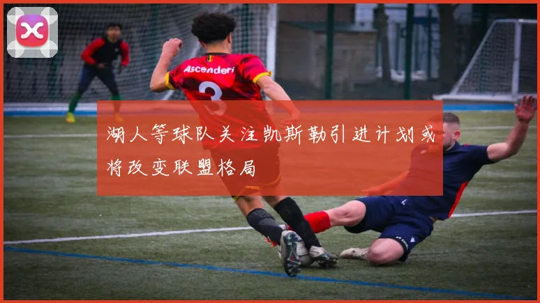 湖人等球队关注凯斯勒引进计划或将改变联盟格局