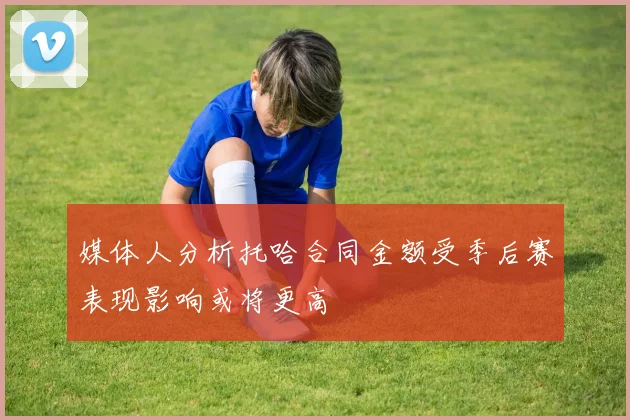 媒体人分析托哈合同金额受季后赛表现影响或将更高