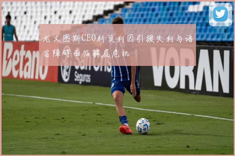 尤文图斯CEO科莫利因引援失利与语言障碍面临解雇危机