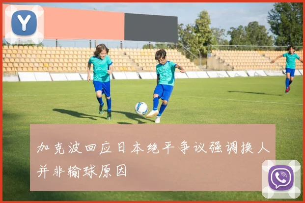 加克波回应日本绝平争议强调换人并非输球原因