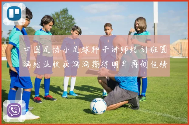 中国足协小足球种子讲师培训班圆满结业收获满满期待明年再创佳绩