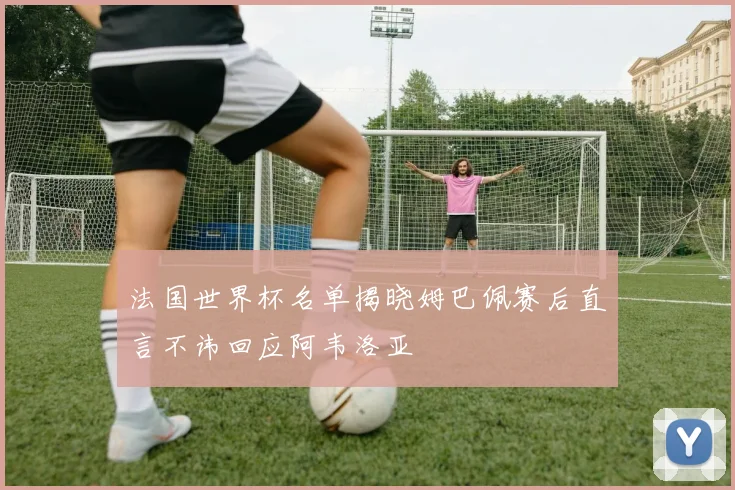 法国世界杯名单揭晓姆巴佩赛后直言不讳回应阿韦洛亚