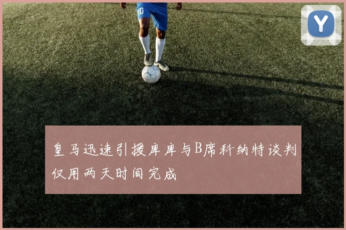 皇马迅速引援库库与B席科纳特谈判仅用两天时间完成