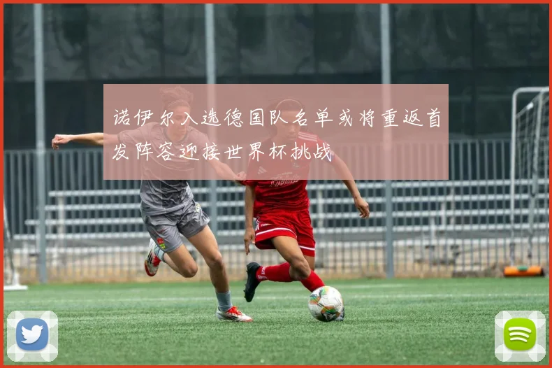 诺伊尔入选德国队名单或将重返首发阵容迎接世界杯挑战