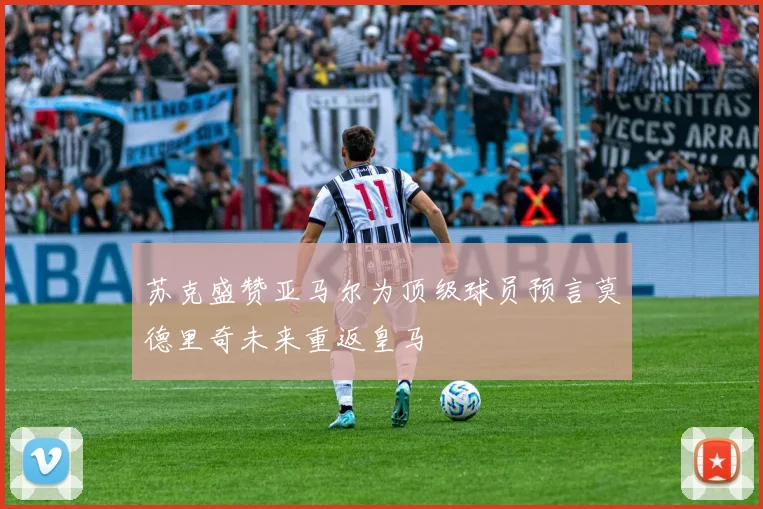 苏克盛赞亚马尔为顶级球员预言莫德里奇未来重返皇马