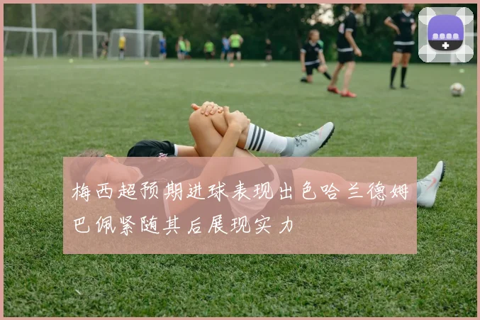 梅西超预期进球表现出色哈兰德姆巴佩紧随其后展现实力