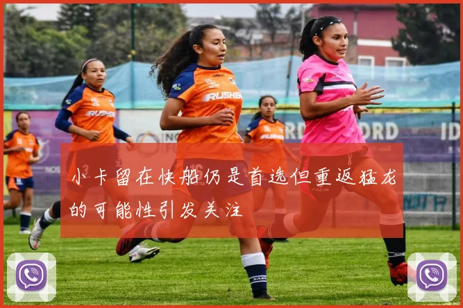 小卡留在快船仍是首选但重返猛龙的可能性引发关注