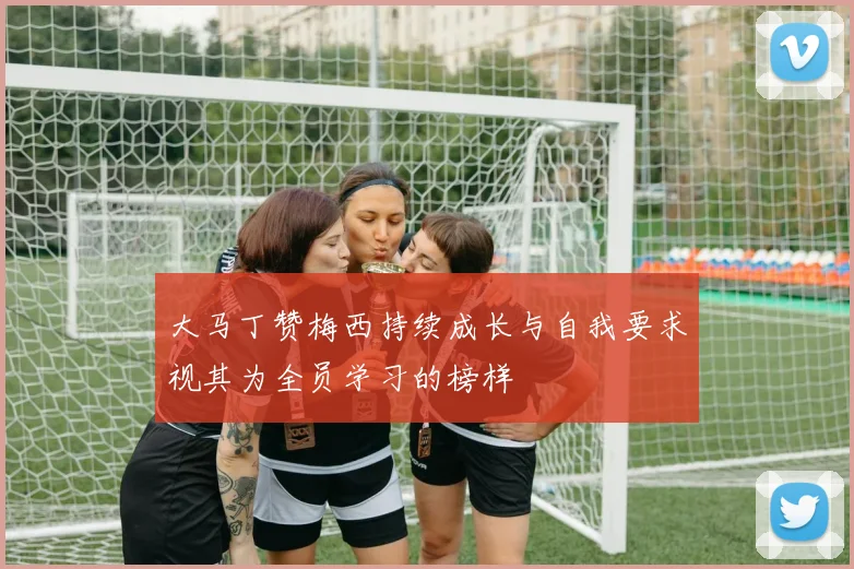 大马丁赞梅西持续成长与自我要求视其为全员学习的榜样